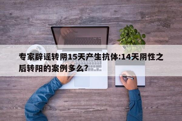 专家辟谣转阴15天产生抗体:14天阴性之后转阳的案例多么?