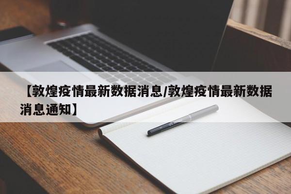 【敦煌疫情最新数据消息/敦煌疫情最新数据消息通知】