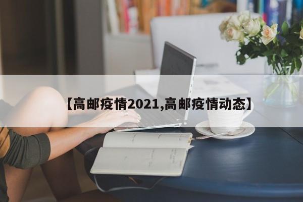 【高邮疫情2021,高邮疫情动态】