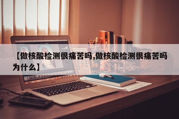 【做核酸检测很痛苦吗,做核酸检测很痛苦吗为什么】