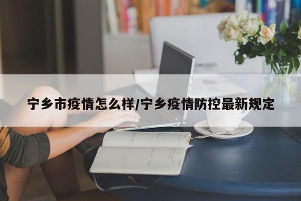 宁乡市疫情怎么样/宁乡疫情防控最新规定