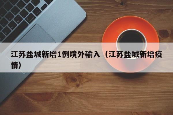 江苏盐城新增1例境外输入(江苏盐城新增疫情)