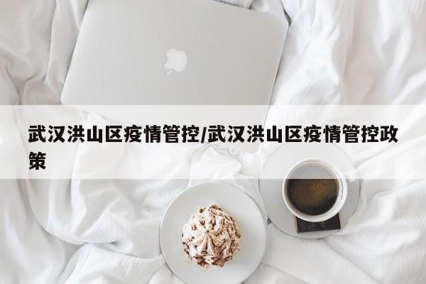 武汉洪山区疫情管控/武汉洪山区疫情管控政策