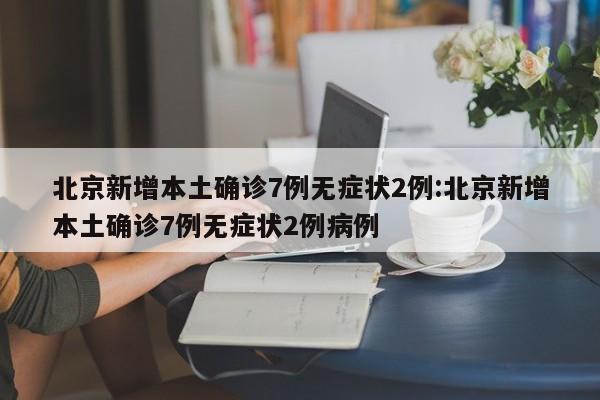 北京新增本土确诊7例无症状2例:北京新增本土确诊7例无症状2例病例