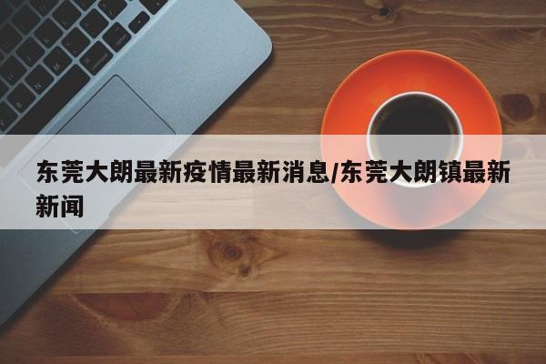 东莞大朗最新疫情最新消息/东莞大朗镇最新新闻
