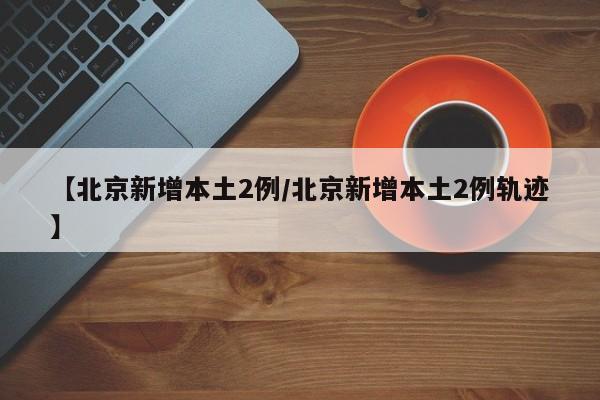 【北京新增本土2例/北京新增本土2例轨迹】