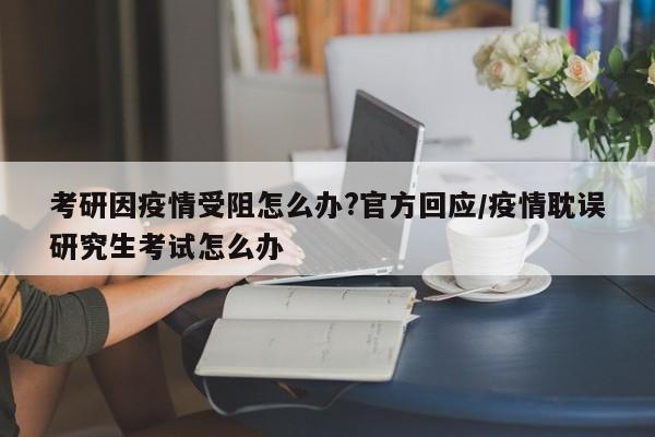考研因疫情受阻怎么办?官方回应/疫情耽误研究生考试怎么办