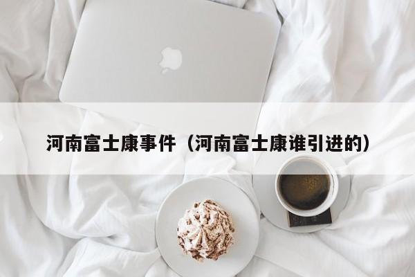 河南富士康事件(河南富士康谁引进的)