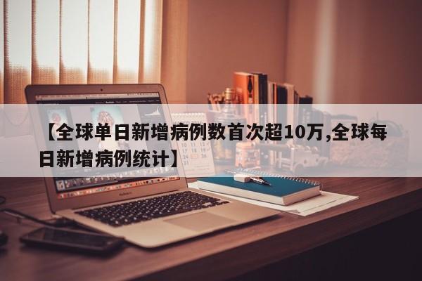 【全球单日新增病例数首次超10万,全球每日新增病例统计】