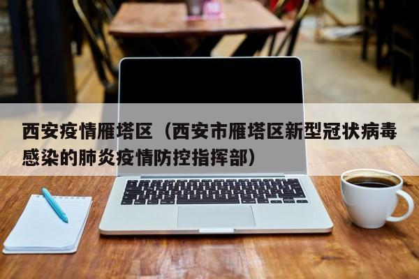 西安疫情雁塔区(西安市雁塔区新型冠状病毒感染的肺炎疫情防控指挥部)