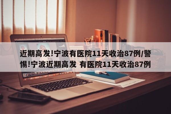 近期高发!宁波有医院11天收治87例/警惕!宁波近期高发 有医院11天收治87例