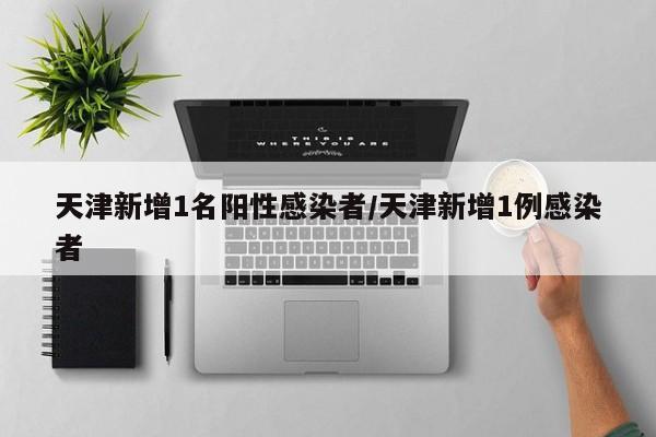 天津新增1名阳性感染者/天津新增1例感染者