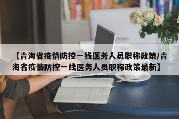 【青海省疫情防控一线医务人员职称政策/青海省疫情防控一线医务人员职称政策最新】