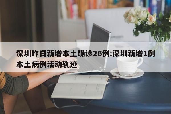 深圳昨日新增本土确诊26例:深圳新增1例本土病例活动轨迹