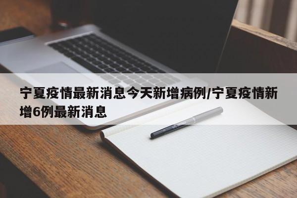 宁夏疫情最新消息今天新增病例/宁夏疫情新增6例最新消息
