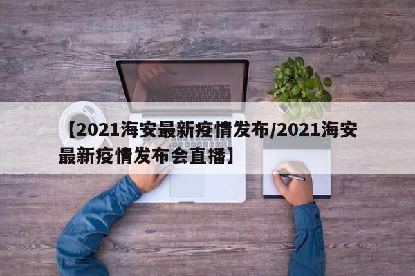 【2021海安最新疫情发布/2021海安最新疫情发布会直播】