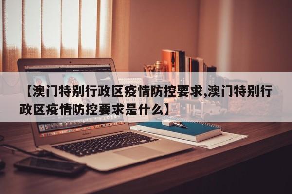 【澳门特别行政区疫情防控要求,澳门特别行政区疫情防控要求是什么】