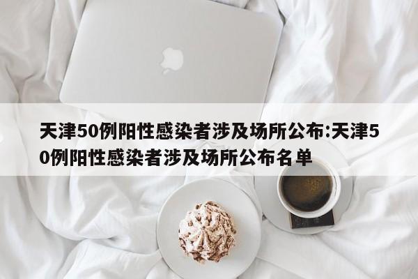 天津50例阳性感染者涉及场所公布:天津50例阳性感染者涉及场所公布名单