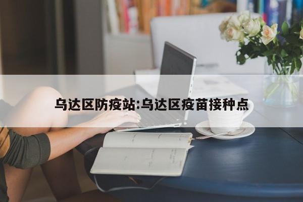 乌达区防疫站:乌达区疫苗接种点