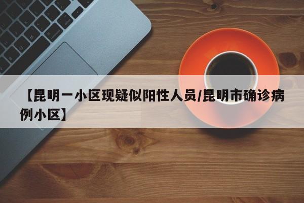 【昆明一小区现疑似阳性人员/昆明市确诊病例小区】