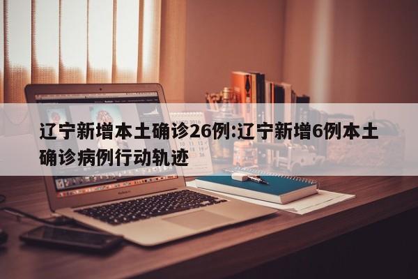 辽宁新增本土确诊26例:辽宁新增6例本土确诊病例行动轨迹