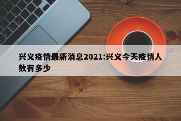 兴义疫情最新消息2021:兴义今天疫情人数有多少