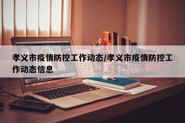 孝义市疫情防控工作动态/孝义市疫情防控工作动态信息