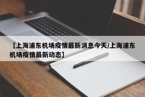【上海浦东机场疫情最新消息今天/上海浦东机场疫情最新动态】