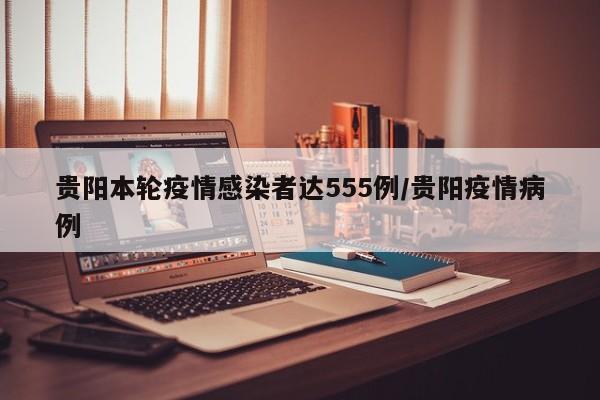 贵阳本轮疫情感染者达555例/贵阳疫情病例