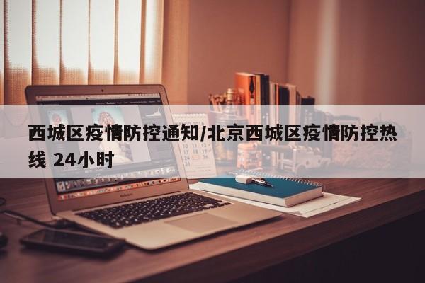 西城区疫情防控通知/北京西城区疫情防控热线 24小时