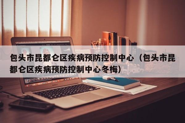 包头市昆都仑区疾病预防控制中心(包头市昆都仑区疾病预防控制中心冬梅)