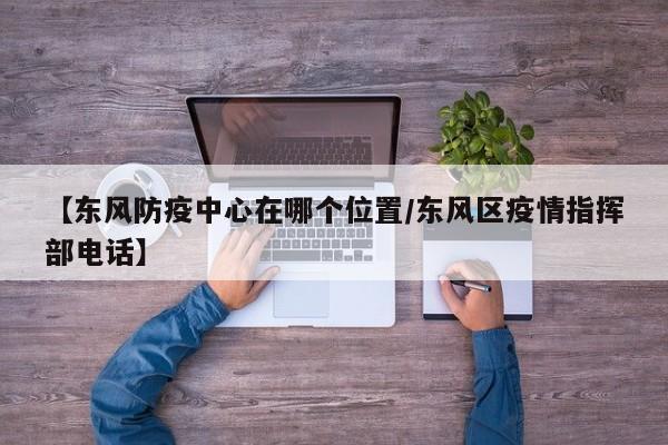 【东风防疫中心在哪个位置/东风区疫情指挥部电话】