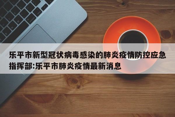 乐平市新型冠状病毒感染的肺炎疫情防控应急指挥部:乐平市肺炎疫情最新消息
