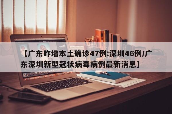 【广东昨增本土确诊47例:深圳46例/广东深圳新型冠状病毒病例最新消息】