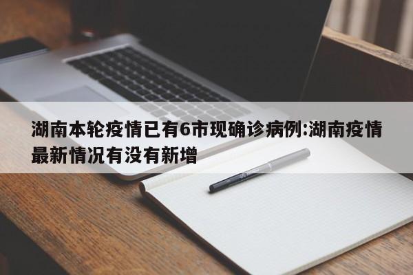 湖南本轮疫情已有6市现确诊病例:湖南疫情最新情况有没有新增