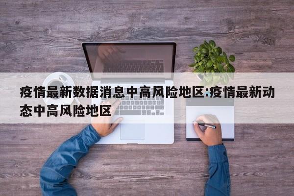 疫情最新数据消息中高风险地区:疫情最新动态中高风险地区