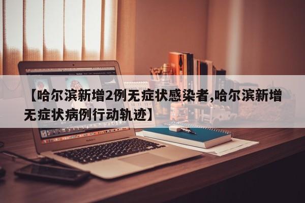 【哈尔滨新增2例无症状感染者,哈尔滨新增无症状病例行动轨迹】