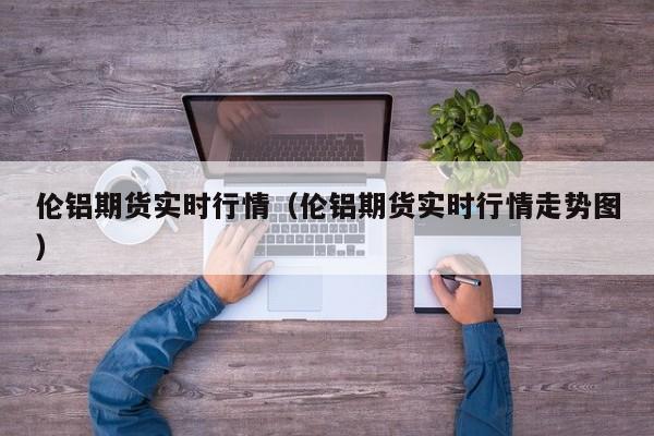 伦铝期货实时行情(伦铝期货实时行情走势图)