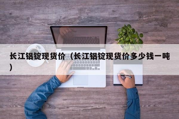 长江铝锭现货价(长江铝锭现货价多少钱一吨)