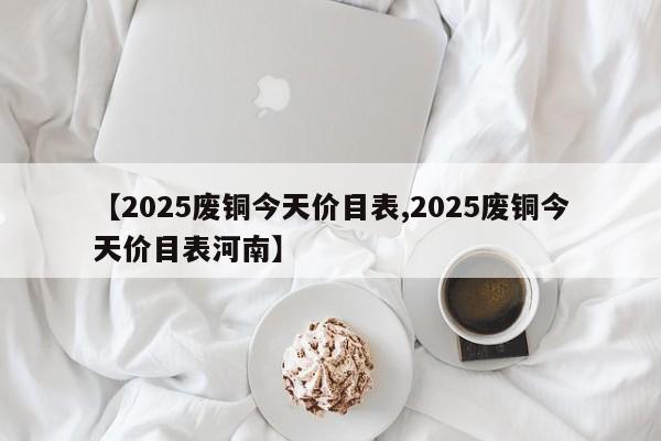 【2025废铜今天价目表,2025废铜今天价目表河南】