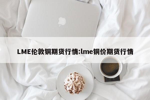 LME伦敦铜期货行情:lme铜价期货行情