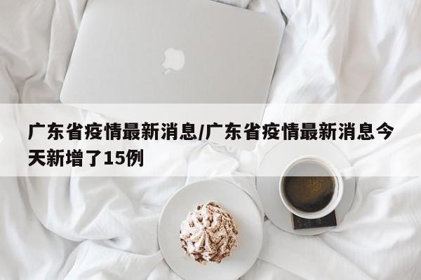 广东省疫情最新消息/广东省疫情最新消息今天新增了15例