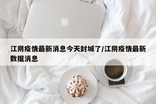 江阴疫情最新消息今天封城了/江阴疫情最新数据消息