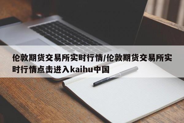 伦敦期货交易所实时行情/伦敦期货交易所实时行情点击进入kaihu中国