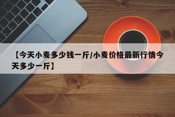 【今天小麦多少钱一斤/小麦价格最新行情今天多少一斤】