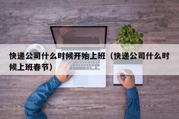 快递公司什么时候开始上班(快递公司什么时候上班春节)