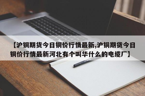 【沪铜期货今日铜价行情最新,沪铜期货今日铜价行情最新河北有个叫华什么的电缆厂】