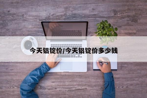 今天铝锭价/今天铝锭价多少钱
