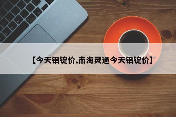 【今天铝锭价,南海灵通今天铝锭价】