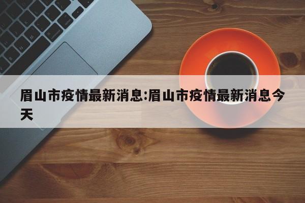 眉山市疫情最新消息:眉山市疫情最新消息今天